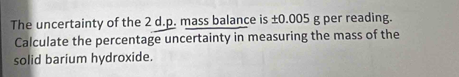 The uncertainty of the 2 d.p. mass balance is ±0.005 g per reading. 
Calculate the percentage uncertainty in measuring the mass of the 
solid barium hydroxide.