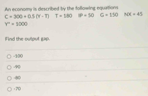 An economy is described by the following equations
C=300+0.5(Y-T) T=180 IP=50 G=150 NX=45
Y^*=1000
Find the output gap.
-100
-90
-80
-70