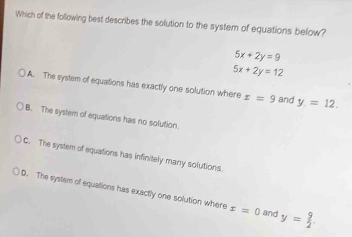 Which of the following best describes the solution to the syster of equations below?
5x+2y=9
5x+2y=12
A. The system of equations has exactly one solution where x=9 and y=12.
B. The system of equations has no solution.
C. The system of equations has infinitely many solutions.
D. The system of equations has exactly one solution where x=0 and y= 9/2 .