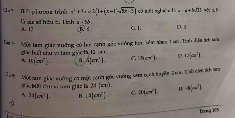 Biết phương trình x^2+3x=2(1+(x-1)sqrt(5x-3)) có một nghiệm là x=a+bsqrt(33) vói a, b
là các số hữu ti. Tính a+5b.
A. 12. B. 6. C. 1. D. 3.
Câu 8: Một tam giác vuông có hai cạnh góc vuông hơn kém nhau 1 cm. Tính diện tích tam
giác biết chu vi tam giác là 12 cm.
A. 10(cm^2). 6(cm^2). C. 15(cm^2). D. 12(cm^2). 
B.
Cầu 9: Một tam giác vuông có một cạnh góc vuông kém cạnh huyền 2 cm. Tính diện tích tam
giác biết chu vi tam giác là 24 (cm).
A. 24(cm^2). 14(cm^2). C. 20(cm^2). D. 48(cm^2). 
B.
Trang 103