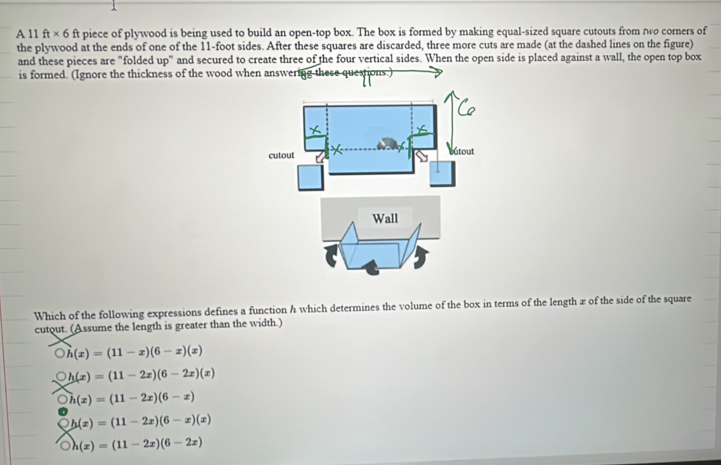 A 11 ft* 6 ft piece of plywood is being used to build an open-top box. The box is formed by making equal-sized square cutouts from two corners of
the plywood at the ends of one of the 11-foot sides. After these squares are discarded, three more cuts are made (at the dashed lines on the figure)
and these pieces are "folded up" and secured to create three of the four vertical sides. When the open side is placed against a wall, the open top box
is formed. (Ignore the thickness of the wood when answering these questions.)
Which of the following expressions defines a function h which determines the volume of the box in terms of the length z of the side of the square
cutout. (Assume the length is greater than the width.)
Oh(x)=(11-x)(6-x)(x)
h(x)=(11-2x)(6-2x)(x)
h(x)=(11-2x)(6-x)
h(x)=(11-2x)(6-x)(x)
h(x)=(11-2x)(6-2x)