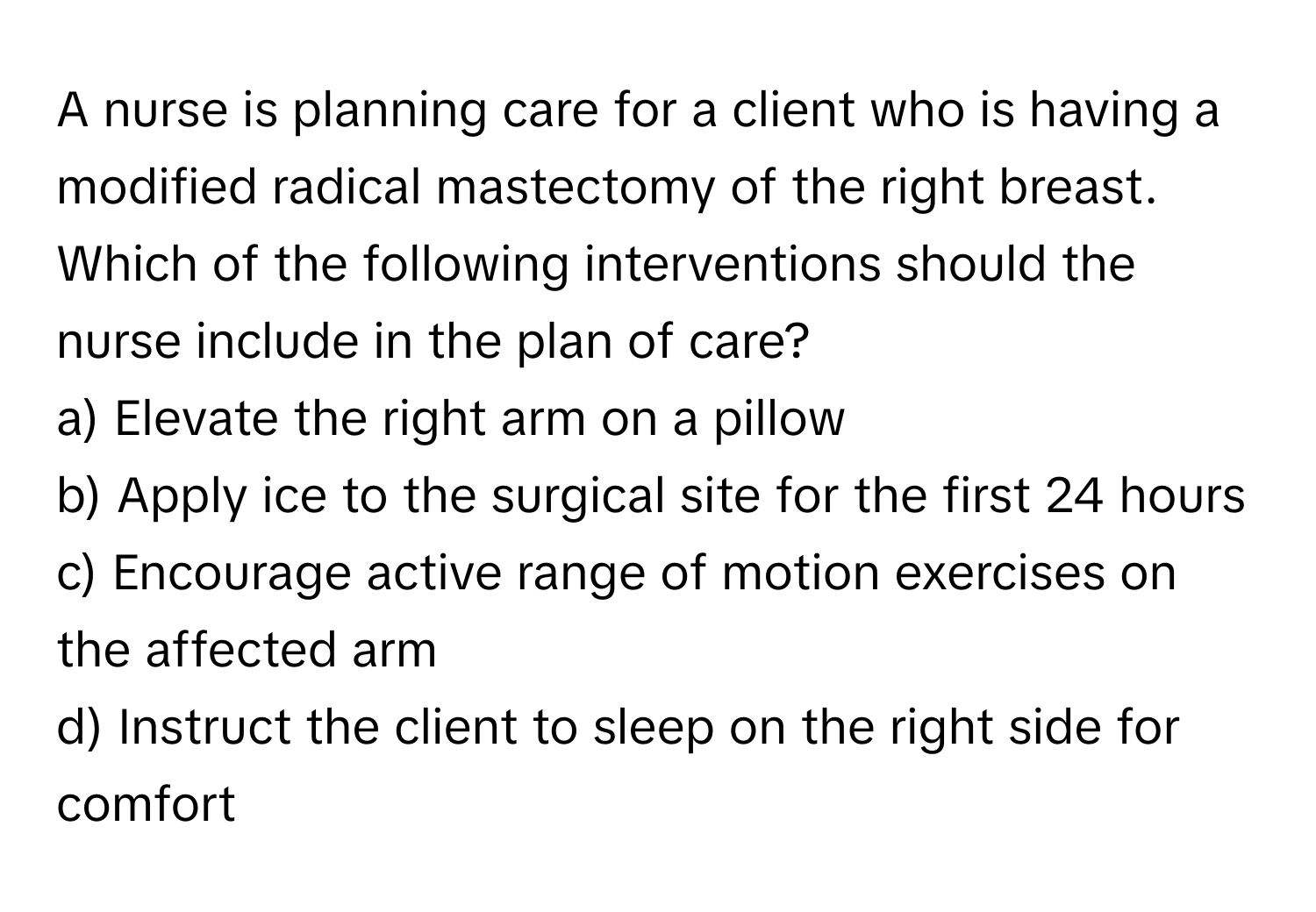 A nurse is planning care for a client who is having a modified radical mastectomy of the right breast. Which of the following interventions should the nurse include in the plan of care?

a) Elevate the right arm on a pillow
b) Apply ice to the surgical site for the first 24 hours
c) Encourage active range of motion exercises on the affected arm
d) Instruct the client to sleep on the right side for comfort