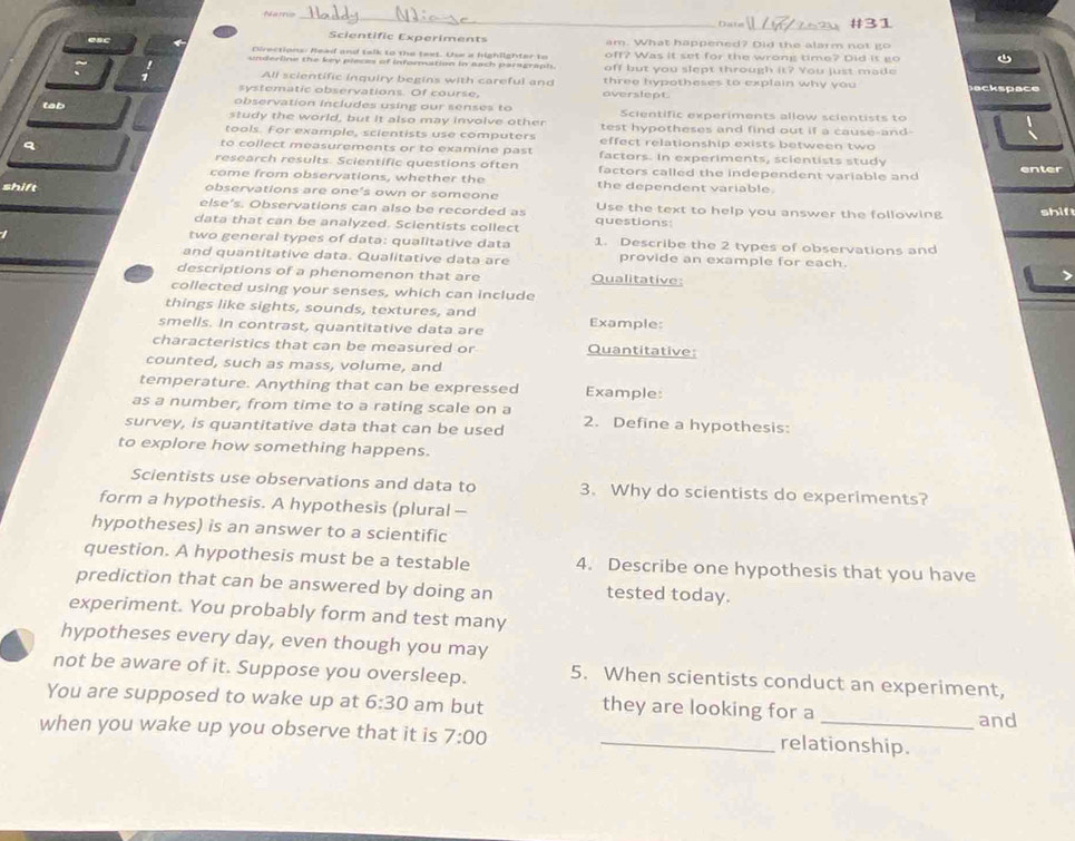 Namo _Date #31
Scientific Experiments am. What happened? Did the alarm not go
esc Directions: Read and talk to the text. Use a highlighter to off? Was it set for the wrong time? Did is go 
underline the key pleces of information in each paragraph. off but you slept through it? You just made
All scientific inquiry begins with careful and three hypotheses to explain why you aksoace
systematic observations. Of course, overslept
tab observation includes using our senses to Scientific experiments allow scientists to
study the world, but it also may involve other test hypotheses and find out if a cause-and-
tools. For example, scientists use computers effect relationship exists between two
to collect measurements or to examine past factors. In experiments, scientists study
research results. Scientific questions often factors called the independent variable and enter
come from observations, whether the the dependent variable.
shift observations are one’s own or someone Use the text to help you answer the following shif
else’s. Observations can also be recorded as
data that can be analyzed. Scientists collect questions:
two general types of data: qualitative data 1. Describe the 2 types of observations and
and quantitative data. Qualitative data are provide an example for each.
descriptions of a phenomenon that are Qualitative:
collected using your senses, which can include
things like sights, sounds, textures, and
smells. In contrast, quantitative data are Example:
characteristics that can be measured or Quantitative:
counted, such as mass, volume, and
temperature. Anything that can be expressed Example:
as a number, from time to a rating scale on a
survey, is quantitative data that can be used 2. Define a hypothesis:
to explore how something happens.
Scientists use observations and data to 3. Why do scientists do experiments?
form a hypothesis. A hypothesis (plural —
hypotheses) is an answer to a scientific
question. A hypothesis must be a testable 4. Describe one hypothesis that you have
prediction that can be answered by doing an tested today.
experiment. You probably form and test many
hypotheses every day, even though you may
not be aware of it. Suppose you oversleep. 5. When scientists conduct an experiment,
You are supposed to wake up at 6:30 am but they are looking for a and
when you wake up you observe that it is 7:00 _relationship.