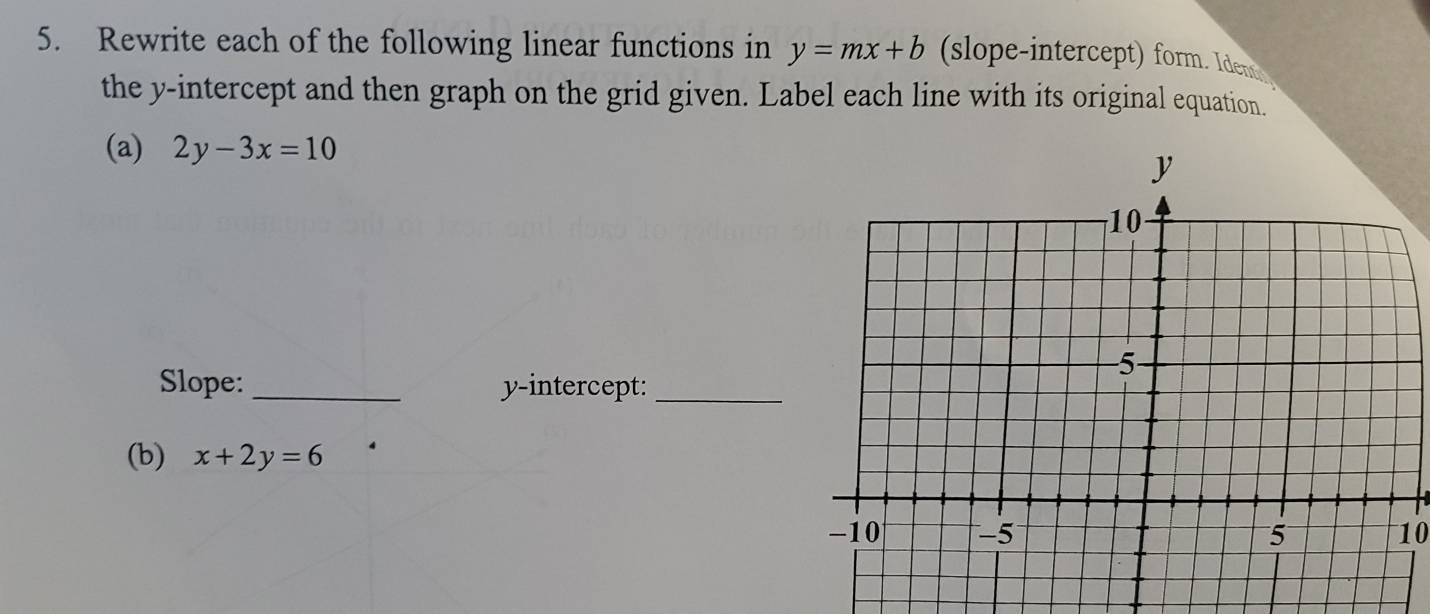 Rewrite each of the following linear functions in y=mx+b (slope-intercept) form. Idem
the y-intercept and then graph on the grid given. Label each line with its original equation.
(a) 2y-3x=10
Slope: _y-intercept:_
(b) x+2y=6
10