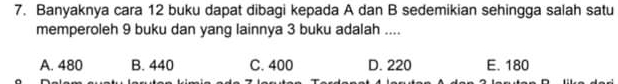 Banyaknya cara 12 buku dapat dibagi kepada A dan B sedemikian sehingga salah satu
memperoleh 9 buku dan yang lainnya 3 buku adalah ....
A. 480 B. 440 C. 400 D. 220 E. 180