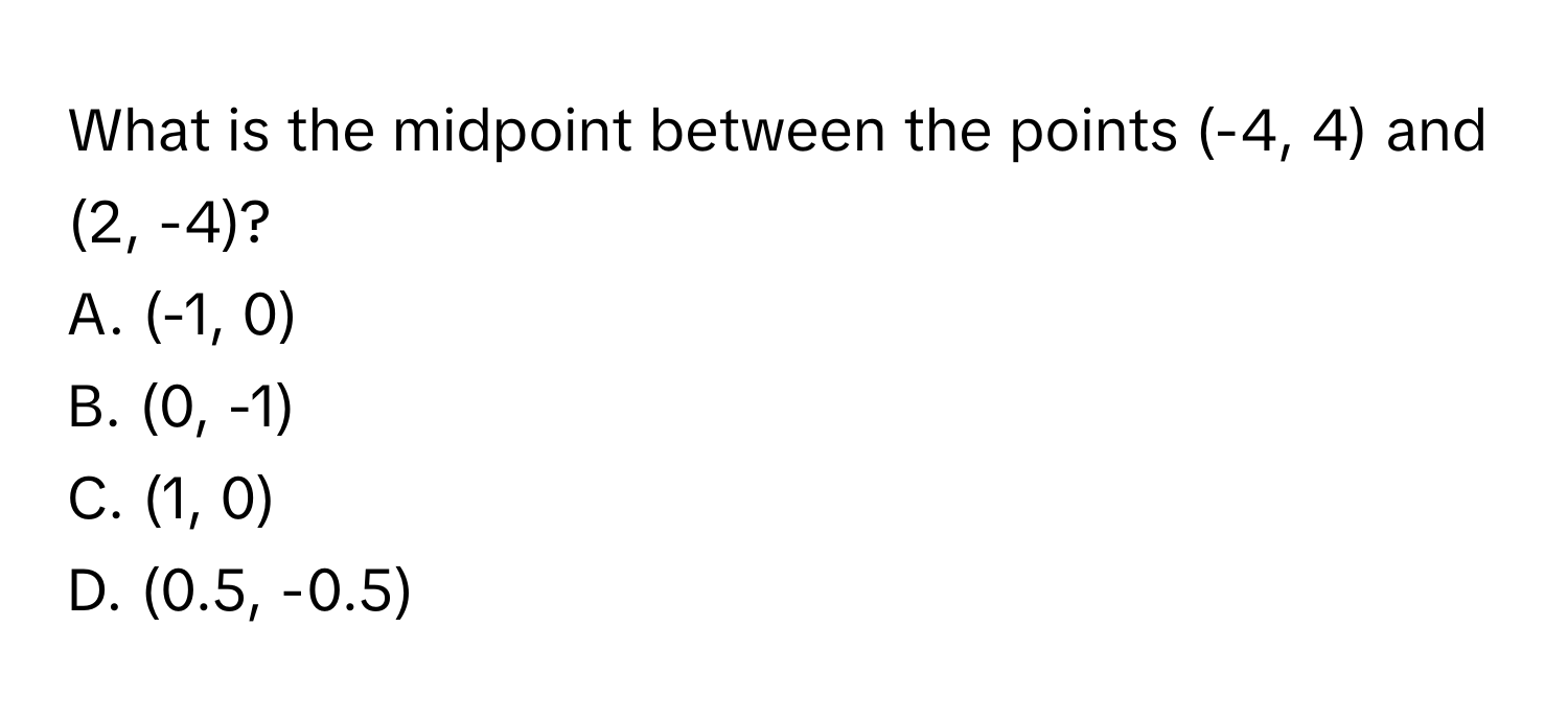 What is the midpoint between the points (-4, 4) and (2, -4)?
A. (-1, 0)
B. (0, -1)
C. (1, 0)
D. (0.5, -0.5)