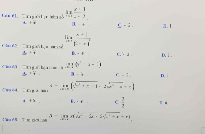 Tìm giới hạn hàm số limlimits _xto 1 (x+1)/x-2 
A. + ¥ . B. - ￥ . C. - 2. D. 1.
Câu 62. Tìm giới hạn hàm số limlimits _xto 2frac x+1(2-x)^4
A. + ￥ B. - ￥ . C.I - 2. D. 1.
Câu 63. Tìm giới hạn hàm số limlimits _xto 0(x^2+x-1)
A. + ￥ B. - ￥ . C. - 2. D. 1.
Câu 64. Tìm giới hạn A=limlimits _xx+y(sqrt(x^2+x+1)-2sqrt(x^2-x)+x)
A. + ￥ . B. - ￥ . C.  3/2 . D. 0.
Câu 65. Tìm giới hạn B=limlimits _xx+yx(sqrt(x^2+2x)-2sqrt(x^2+x)+x)