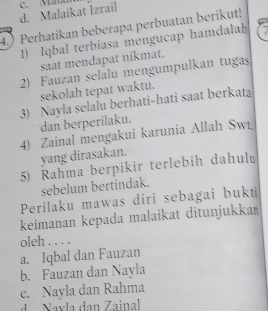 c. Mala
d. Malaikat Izrail
4.) Perhatikan beberapa perbuatan berikut!
1) Iqbal terbiasa mengucap hamdalah 7
saat mendapat nikmat.
2) Fauzan selalu mengumpulkan tugas
sekolah tepat waktu.
3) Nayla selalu berhati-hati saat berkata
dan berperilaku.
4) Zainal mengakui karunia Allah Swt
yang dirasakan.
5) Rahma berpikir terlebih dahulu
sebelum bertindak.
Perilaku mawas diri sebagai bukti
keimanan kepada malaikat ditunjukkań
oleh . . . .
a. Iqbal dan Fauzan
b. Fauzan dan Nayla
c. Nayla dan Rahma
d a Navla dan Zainal