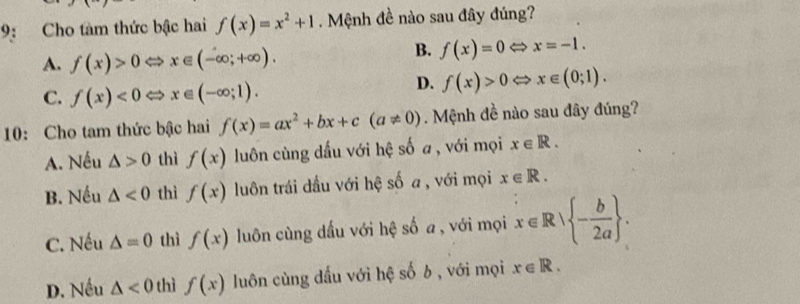 9: Cho tàm thức bậc hai f(x)=x^2+1 Mệnh đề nào sau đây đúng?
A. f(x)>0Leftrightarrow x∈ (-∈fty ;+∈fty ).
B. f(x)=0Leftrightarrow x=-1.
C. f(x)<0Leftrightarrow x∈ (-∈fty ;1).
D. f(x)>0Leftrightarrow x∈ (0;1). 
10: Cho tam thức bậc hai f(x)=ax^2+bx+c(a!= 0). Mệnh đề nào sau đây đúng?
A. Nếu △ >0 thì f(x) luôn cùng dấu với hệ số a, với mọi x∈ R.
B. Nếu △ <0</tex> thì f(x) luôn trái dầu với hệ số a , với mọi x∈ R.
C. Nếu △ =0 thì f(x) luôn cùng dầu với hệ số a , với mọi x∈ R| - b/2a .
D. Nếu △ <0</tex> thì f(x) luôn cùng dấu với hệ số b , với mọi x∈ R.