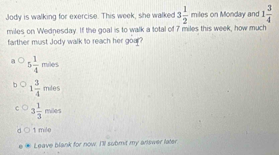 Jody is walking for exercise. This week, she walked 3 1/2 miles on Monday and 1 3/4 
miles on Wednesday. If the goal is to walk a total of 7 miles this week, how much
farther must Jody walk to reach her goal?
5 1/4 miles
1 3/4  miles
3 1/3  milesmiles
1 mile
Leave blank for now. I'll submit my answer later.