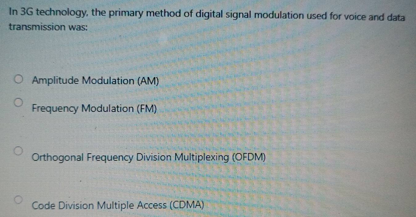 In 3G technology, the primary method of digital signal modulation used for voice and data
transmission was:
Amplitude Modulation (AM)
Frequency Modulation (FM)
Orthogonal Frequency Division Multiplexing (OFDM)
Code Division Multiple Access (CDMA)