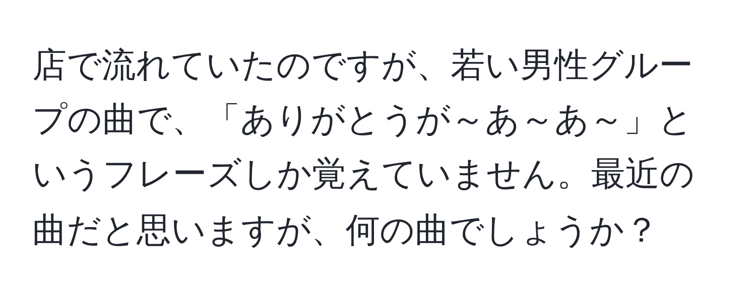 店で流れていたのですが、若い男性グループの曲で、「ありがとうが～あ～あ～」というフレーズしか覚えていません。最近の曲だと思いますが、何の曲でしょうか？