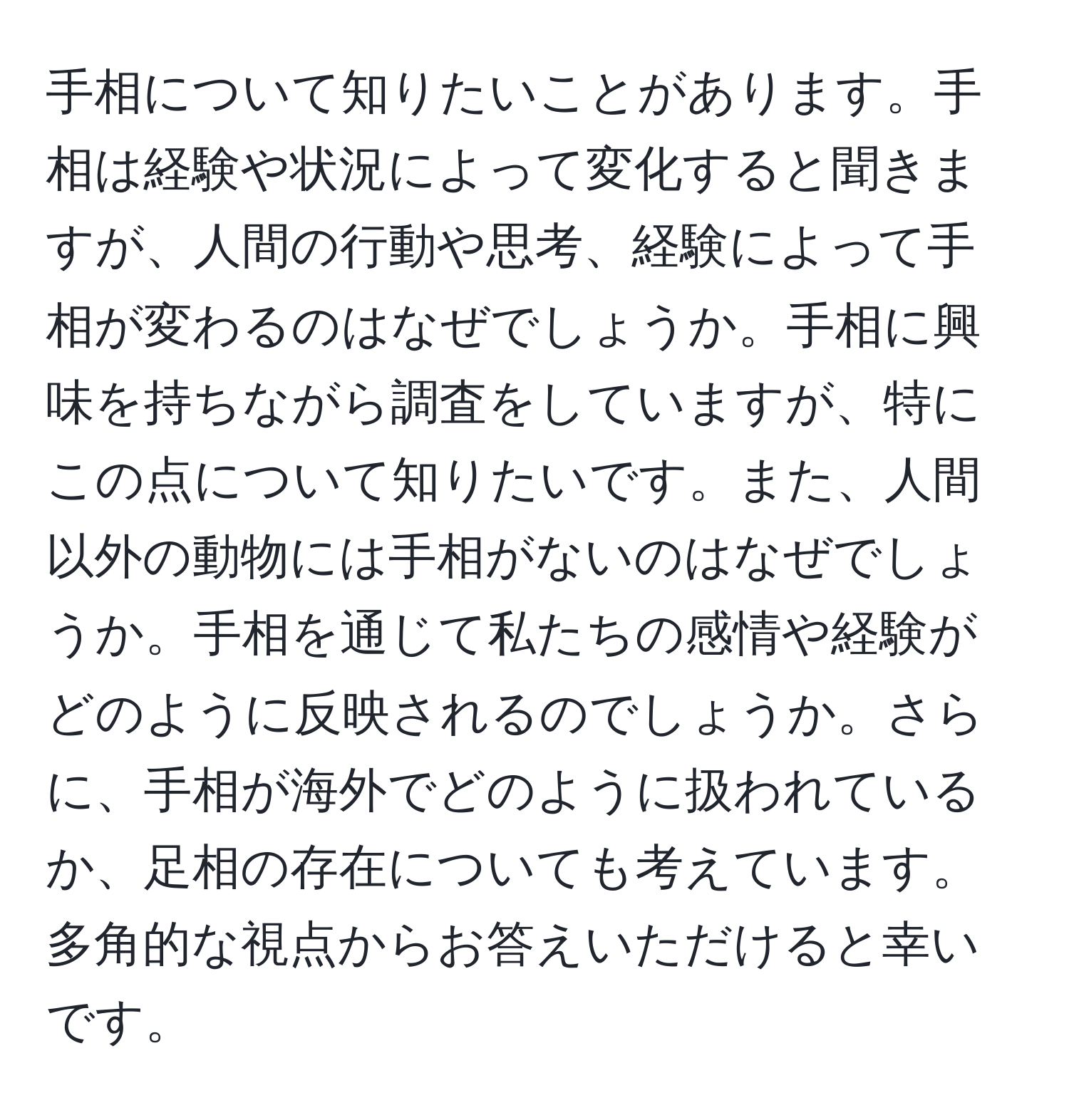 手相について知りたいことがあります。手相は経験や状況によって変化すると聞きますが、人間の行動や思考、経験によって手相が変わるのはなぜでしょうか。手相に興味を持ちながら調査をしていますが、特にこの点について知りたいです。また、人間以外の動物には手相がないのはなぜでしょうか。手相を通じて私たちの感情や経験がどのように反映されるのでしょうか。さらに、手相が海外でどのように扱われているか、足相の存在についても考えています。多角的な視点からお答えいただけると幸いです。