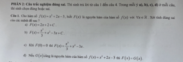 PHÀN 2: Câu trắc nghiệm đúng sai. Thi sinh trả lời từ câu 1 đến câu 4. Trong mỗi ý a), b), c), đ) ở mỗi câu, 
thí sinh chọn đũng boặc sai. 
Câu 1. Cho hàm số f(x)=x^2+2x-3 , biết F(x)
của các mệnh đề sau ? là nguyên hàm của hàm số f(x) với forall x∈ R. Xét tinh đúng sai 
a F(x)=2x+2+C. 
b) F(x)= x^3/3 +x^2-3x+C. 
c) Khi F(0)=0 thi F(x)= x^3/3 +x^2-3x. 
d) Nếu G(x) ũ ng là nguyên hàm của hàm số f(x)=x^2+2x-3 thì F(x)=G(x).