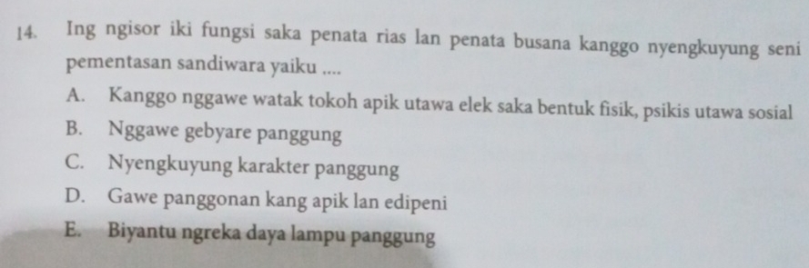 Ing ngisor iki fungsi saka penata rias lan penata busana kanggo nyengkuyung seni
pementasan sandiwara yaiku ....
A. Kanggo nggawe watak tokoh apik utawa elek saka bentuk fisik, psikis utawa sosial
B. Nggawe gebyare panggung
C. Nyengkuyung karakter panggung
D. Gawe panggonan kang apik lan edipeni
E. Biyantu ngreka daya lampu panggung