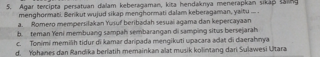 Agar tercipta persatuan dalam keberagaman, kita hendaknya menerapkan sikap saling
menghormati. Berikut wujud sikap menghormati dalam keberagaman, yaitu ... .
a. Romero mempersilakan Yusuf beribadah sesuai agama dan kepercayaan
b. teman Yeni membuang sampah sembarangan di samping situs bersejarah
c. Tonimi memilih tidur di kamar daripada mengikuti upacara adat di daerahnya
d. Yohanes dan Randika berlatih memainkan alat musik kolintang dari Sulawesi Utara