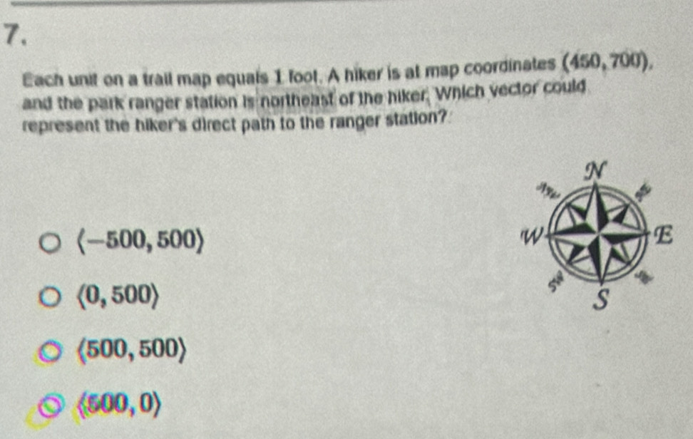 Each unit on a trail map equals 1 foot. A hiker is at map coordinates (450,700), 
and the park ranger station is northeast of the hiker. Which vector could
represent the hiker's direct path to the ranger station?
langle -500,500rangle
<0,500>
langle 500,500rangle
langle 500,0rangle