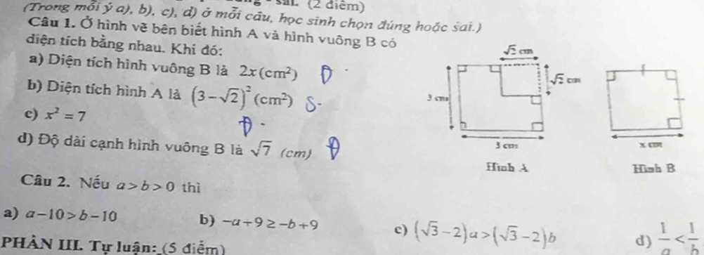 (2 điệm)
(Trong mỗi ý a), b), c), d) ở mỗi câu, học sinh chọn đúng hoặc sai.)
Câu 1. Ở hình vẽ bên biết hình A và hình vuông B có
diện tích bằng nhau. Khi đó:
a) Diện tích hình vuông B là 2x(cm^2)
b) Diện tích hình A là (3-sqrt(2))^2(cm^2)
c) x^2=7
d) Độ dài cạnh hình vuông B là sqrt(7)(cm)
Hình A Hish B
Câu 2. Nếu a>b>0 thì
a) a-10>b-10 b) -a+9≥ -b+9
c) (sqrt(3)-2)a>(sqrt(3)-2)b  1/a 
PHÀN III. Tự luận: (5 điểm)
d)