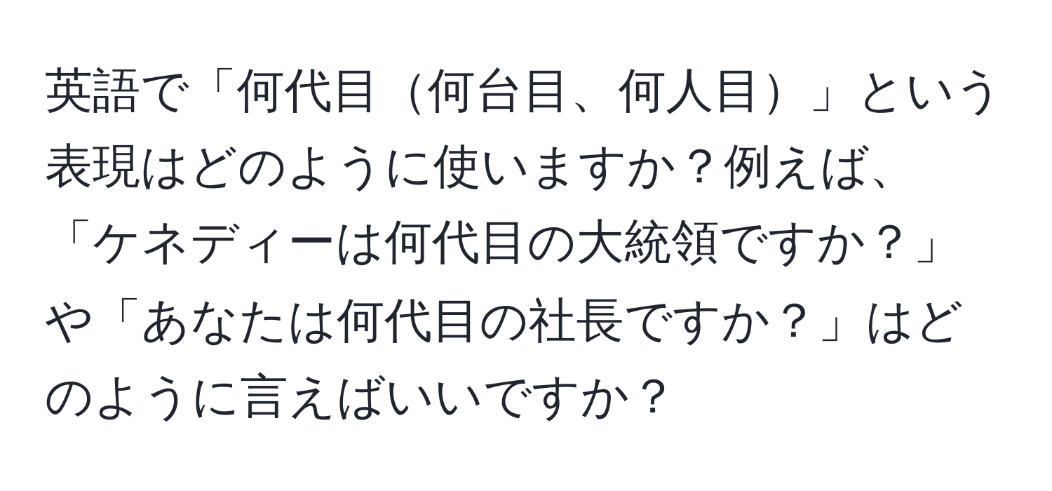 英語で「何代目何台目、何人目」という表現はどのように使いますか？例えば、「ケネディーは何代目の大統領ですか？」や「あなたは何代目の社長ですか？」はどのように言えばいいですか？