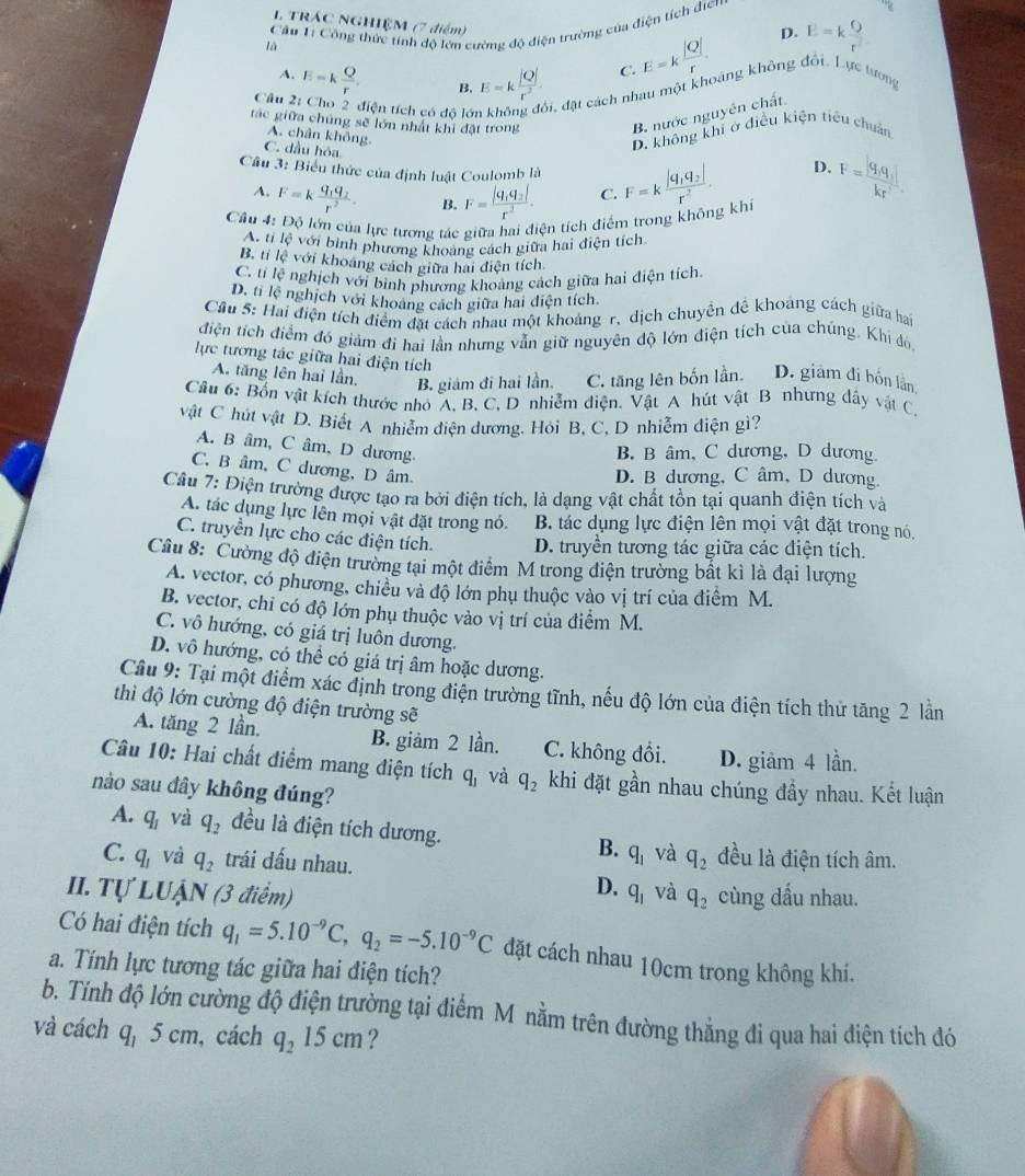 TRÁC NGHIỆM (7 điểm)
là  Cầu 1: Công thức tính độ lớn cường độ điện trường của điện tích điển
D.
B. E=k |Q|/r^2  C. E=k |Q|/r  E=k Q/r^2 
A.
Câu E=k Q/r .
điện tích có độ lớ đi, đặt cách nhau một khoảng không đổi. Lực tương
tác giữa chúng sẽ lớn nhất khi đặt trong
B. nước nguyên chất
A. chân không.
C. đầu hóa
D. không khí ở điều kiện tiêu chuẩn
Cầu 3: Biểu thức của định luật Coulomb là F=kfrac |q_1q_2|r^2. F=frac |q_1q_1|kr^2
D.
A, F=kfrac q_1q_2r^2. B. F=frac |q_1q_2|r^3. C.
Cầu 4: Độ lớn của lực tương tác giữa hai điện tích điểm trong không khi
A. ti lệ với bình phương khoảng cách giữa hai điện tích
B. tỉ lệ với khoang cách giữa hai điện tích.
C. tỉ lệ nghịch với bình phương khoảng cách giữa hai điện tích.
D. ti lệ nghịch với khoảng cách giữa hai điện tích.
Cầu 5: Hai điện tích điểm đặt cách nhau một khoảng r, dịch chuyên đề khoảng cách giữa bai
điện tích điểm đó giảm đi hai lần nhưng vẫn giữ nguyên độ lớn điện tích của chúng. Khi đó,
lực tương tác giữa hai điện tích
A. tăng lên hai lần. B. giám đi hai lần. C. tăng lên bốn lần. D. giám đi bốn lần
Câu 6: Bốn vật kích thước nhỏ A. B. C, D nhiễm điện. Vật A hút vật B nhưng dây vật C.
vật C hút vật D. Biết A nhiễm điện dương. Hỏi B, C, D nhiễm điện gì?
A. B âm, C âm, D dương.
B. B âm, C dương, D dương.
C. B âm, C dương, D âm.
D. B dương, C âm, D dương.
Câu 7: Điện trường được tạo ra bởi điện tích, là dạng vật chất tồn tại quanh điện tích và
A. tác dụng lực lên mọi vật đặt trong nó. B. tác dụng lực điện lên mọi vật đặt trong nó.
C. truyền lực cho các điện tích. D. truyền tương tác giữa các điện tích.
Câu 8: Cường độ điện trường tại một điểm M trong điện trường bất kì là đại lượng
A. vector, có phương, chiều và độ lớn phụ thuộc vào vị trí của điểm M.
B. vector, chi có độ lớn phụ thuộc vào vị trí của điểm M.
C. vô hướng, có giá trị luôn dương.
D. vô hướng, có thể có giá trị âm hoặc dương.
Câu 9: Tại một điểm xác định trong điện trường tĩnh, nếu độ lớn của điện tích thử tăng 2 lần
thì độ lớn cường độ điện trường sẽ
A. tăng 2 lần. B. giảm 2 lần. C. không đổi. D. giâm 4 lần.
Câu 10: Hai chất điểm mang điện tích q_1 và q_2 khi đặt gần nhau chúng đầy nhau. Kết luận
nào sau đây không đúng?
A. q_1 và q_2 đều là điện tích dương. B. q_1 và
C. q_1 và q_2 trái dấu nhau. q_2 đều là điện tích âm.
D.
II. Tự LUậN (3 điểm) q_1 và q_2 cùng dầu nhau.
Có hai điện tích q_1=5.10^(-9)C,q_2=-5.10^(-9)C đặt cách nhau 10cm trong không khí.
a. Tính lực tương tác giữa hai điện tích?
b. Tính độ lớn cường độ điện trường tại điểm M nằm trên đường thẳng đi qua hai diện tích đó
và cách q, ) cm, cách q_215cm ?