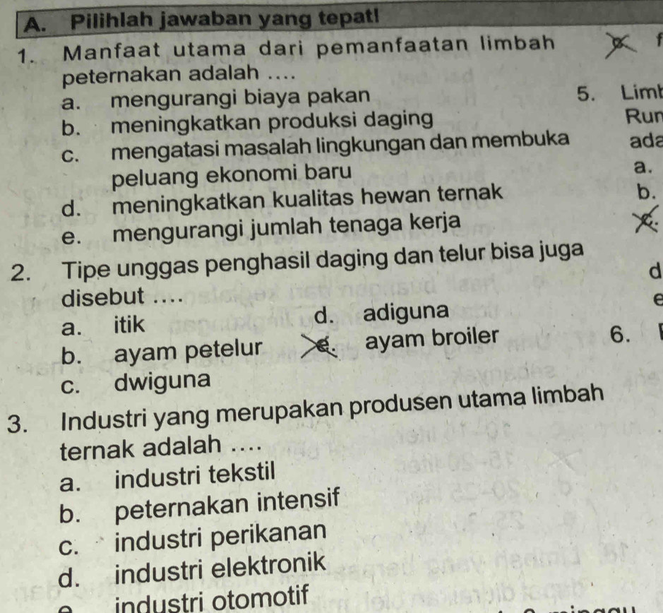 Pilihlah jawaban yang tepat!
1. Manfaat utama dari pemanfaatan limbah x
peternakan adalah ....
a. mengurangi biaya pakan 5. Limt
b. meningkatkan produksi daging Run
c. mengatasi masalah lingkungan dan membuka ada
peluang ekonomi baru
a.
d. meningkatkan kualitas hewan ternak
b.
e. mengurangi jumlah tenaga kerja
2. Tipe unggas penghasil daging dan telur bisa juga
d
disebut .... e
a. itik d. adiguna
b. ayam petelur ayam broiler
6.
c. dwiguna
3. Industri yang merupakan produsen utama limbah
ternak adalah ...
a. industri tekstil
b. peternakan intensif
c. industri perikanan
d. industri elektronik
industri otomotif