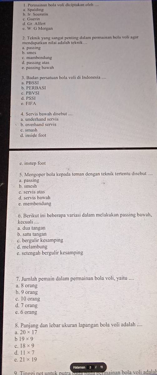 Permainan bola voli diciptakan oleh .,
a. Spalding
h. Ir. Socratin
c Guerin
d Gr. Alfert
e. W. G Morgan
2. Teknik yang sangat penting dalam permainan bola voli agar
mendapatkan nilai adalah teknik....
a. passing
b. smcs
c. mambendung
d. passing atas
e. passing bawah
3. Badan persatuan bola voli di Indonesia ....
a. PBSSI
b. PERBASI
c. PBVSI
d. PSSI
e. FIFA
4. Servis bawah disebut ....
a. underhand servis
b. overhand servis
c. smash
d. inside foot
e. instep foot
5. Mengoper bola kepada teman dengan teknik tertentu disebut ....
a. passing
b. smesh
c. servis atas
d. servis bawah
e. membendung
6. Berikut ini beberapa variasi dalam melakukan passing bawah,
kecuali ....
a. dua tangan
b. satu tangan
c. bergulir kesamping
d. melambung
e. setengah bergulir kesamping
7. Jumlah pemain dalam permainan bola voli, yaitu ....
a. 8 orang
b. 9 orang
c. 10 orang
d. 7 orang
e. 6 orang
8. Panjang dan lebar ukuran lapangan bola voli adalah ....
a. 20* 17
b 19* 9
C. 18* 9
d. 11* 7
c. 21* 19
Halaman 2 / 11
9 Tinggi net untuk putra mainan bola volí adalah