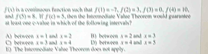 f(1) i is a continuous function such that . f(1)=-7, f(2)=3, f(3)=0, f(4)=10, 
and f(3)=8 、 If f(c)=5 , then the Intermediate Value Theorem would guarantee
at least one c-vahie in which of the following intervals?
A) between x=1 and x=2 B) between x=2 and x=3
C) between x=3 and x=4 D) between x=4 and x=5
E) The Intermediate Value Theorem does not apply.