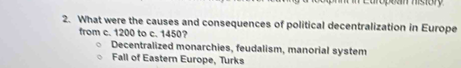 European history
2. What were the causes and consequences of political decentralization in Europe
from c. 1200 to c. 1450?
Decentralized monarchies, feudalism, manorial system
Fall of Eastern Europe, Turks