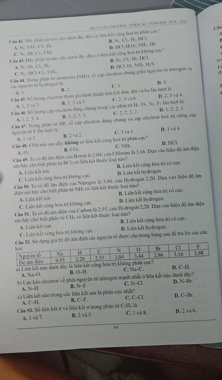 DE CUơNG HOA HOC 10 HOC K1 1 Năm HOC 2024 - 202 5
Câu
Câu 42. Dãy phần từ nào cho dưới đây đều có liên kết cộng hoá trị phần cực?
A
B. N_2,Cl_2,H_2,HC 1
D. IC H_2O_2.NH_3 H
A. N_2,CO_2,Cl_2,H_2 . HF.
C. N_2.H1.Cl_2.CH_4
Câu 43. D3 y phân từ nào cho dưới đây đều có liên kết cộng hoá trị không cực?
B. N_2.Cl_2.H_2.HCl
A. N_2,O_2,Cl_2,H_2
D. HCl,O_2,NH_3,H_2S, tro
C. N_2.HCl,Cl_2.CH_4
để
Câu 44. Trong phân từ ammonia (NH_3) số cập electron chung giữa nguyên từ nitrogen và Cí
các nguyên từ hydrogen là D. 4.
A. 3. B. 2. C. 1
Câu 45. Số lượng electron tham gia hình thành liên kết đơn, đôi và ba lằn lượt là
3
A. 1, 2 vå 3 B.1. 3 vå 5. C. 2. 4 và 6 D. 2, 3 và 4
Câu 46, Số lượng cập electron dùng chung trong các phân tử H_2.O_2.N_2.F_2 lần lượt là
A. l, 2, 3. 4 B. 1. 2. 3. 1. C. 2. : 22 D. 1. 2, 2. 1.
Câu 47. Trong phân từ HF, số cập electron dùng chung và cặp electron hoá trị riêng của
nguyên tứ F lần lượt là
A. 1 và 3. B. 2vi2 C. 3 và 1 D. 1 và 4.
Câu 48. Chất nào sau dây không có liên kết cộng hoá trị phân cực?
A. O_2 B. CO_2 C. NH₃ D. HCL
Câu 49. Ta có độ âm điện của Boron là 2,04; của Chlorine là 3,16. Dựa vào hiệu độ âm điện
em hãy cho biết phân từ BCl có liên kết thuộc loại nào?
A. Liên kết ion. B. Liên kết cộng hóa trị có cực.
C. Liên kết cộng hóa trị không cực. D. Liên kết hydrogen
Câu 50. Ta có độ âm điện của Nitrogen là 3,04: của Hydrogen 2,20. Dựa vào hiệu độ âm
diện em hãy cho biết phân từ NHị có liên kết thuộc loại nào?
A. Liên kết ion. B. Liên kết cộng hóa trị có cực.
C. Liên kết cộng hóa trị không cực. D. Liên kết hydrogen.
Câu 51. Ta có độ âm điện của Carbon là 2,55; của Hydrogen 2,20. Dựa vào hiệu độ âm điện
em hãy cho biết phân từ CH₄ có liên kết thuộc loại nào?
A. Liên kết ion B. Liên kết cộng hóa trị có cực.
C. Liên kết cộng hóa trị không cực D. Liên kết hydrogen.
độ âm điện các nguyên tố được cho trong bảng sau đễ trả lời các câu
a) Liên kết nào dưới đây là liên
A. Na-O. B. O-H. C. Na-C. D. C-H
b) Lực kéo electron về phía nguyên tử nitrogen mạnh nhất ở liên kết nào dưới đây?
A. N-H. B. N-F. C. N-CL D. N-Br
c) Liên kết nào trong các liên kết sau là phân cực nhất?
C. C-CL D. C-Br
A. C-H. B. C-F.
Câu 53. Số liên kết π và liên kết σ trong phân từ C₃H₆ là
A. 1 và 7. B. 2 và 5. C. 1 và 8. D. 2 và 6.
64