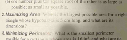 one number plus the square root of the other is as large as 
possible; as small as possible. 
2. Maximizing Area Whar is the largest possible area for a right 
triangle whose hypotenoes is 5 cm long, and what are its 
dimensions? 
3. Minimizing Perimetor What is the smallest perimeter 
pssible for a rectangle s hose area is 16in^2 and what are its