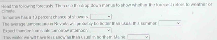 Read the following forecasts. Then use the drop-down menus to show whether the forecast refers to weather or 
climate. 
Tomorrow has a 10 percent chance of showers. □ 
The average temperature in Nevada will probably be hotter than usual this summer. □ 
Expect thunderstorms late tomorrow afternoon r= □ /□   v
This winter we will have less snowfall than usual in northern Maine. □