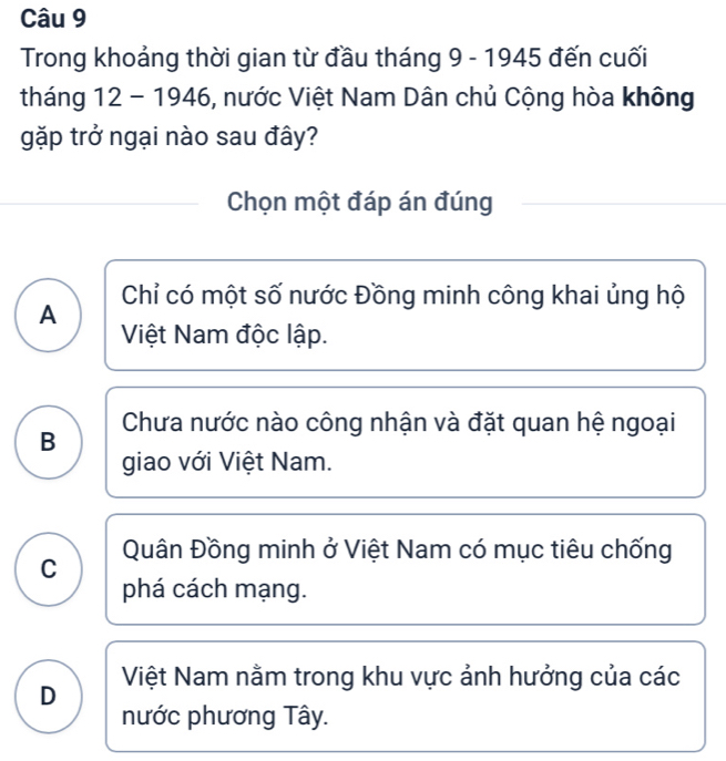 Trong khoảng thời gian từ đầu tháng 9 - 1945 đến cuối
tháng 12 - 1946, nước Việt Nam Dân chủ Cộng hòa không
gặp trở ngại nào sau đây?
Chọn một đáp án đúng
Chỉ có một số nước Đồng minh công khai ủng hộ
A
Việt Nam độc lập.
B Chưa nước nào công nhận và đặt quan hệ ngoại
giao với Việt Nam.
Quân Đồng minh ở Việt Nam có mục tiêu chống
C
phá cách mạng.
D Việt Nam nằm trong khu vực ảnh hưởng của các
nước phương Tây.