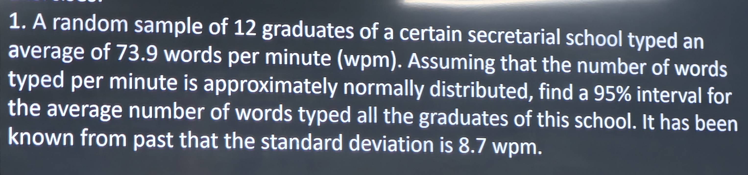 A random sample of 12 graduates of a certain secretarial school typed an 
average of 73.9 words per minute (wpm). Assuming that the number of words 
typed per minute is approximately normally distributed, find a 95% interval for 
the average number of words typed all the graduates of this school. It has been 
known from past that the standard deviation is 8.7 wpm.