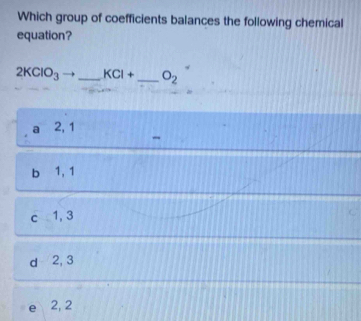 Which group of coefficients balances the following chemical
equation?
2KClO_3 _ KCI+ _  O_2
2, 1
b 1, 1
c 1, 3
d 2, 3
2, 2