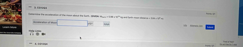 CG12Q3 
Points: 0/1 
Determine the acceleration of the moon about the Earth. (GIVEN: M_Earth=5.98* 10^(24)kg g and Earth-moon distance e=3.84* 10^8 m) 
Acceleration of Moon □ * 10^(wedge) m/s/s Info Attempts: 0/∞ 
Submit 
Help Links 
Tired of Ads? 
4. CG12Q4 Points: 0/1 Go ad-free for 1 vear