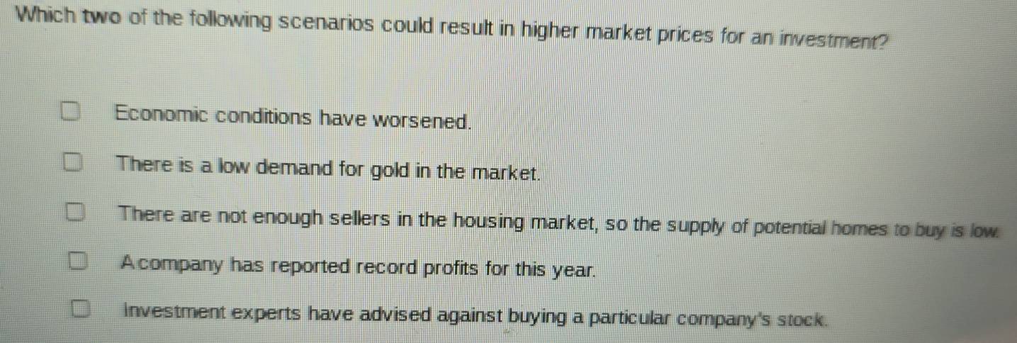 Which two of the following scenarios could result in higher market prices for an investment?
Economic conditions have worsened.
There is a low demand for gold in the market.
There are not enough sellers in the housing market, so the supply of potential homes to buy is low.
A company has reported record profits for this year.
Investment experts have advised against buying a particular company's stock.