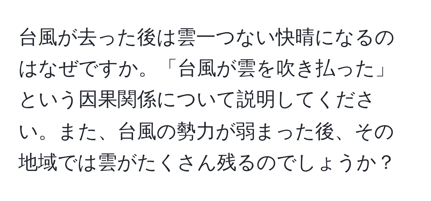 台風が去った後は雲一つない快晴になるのはなぜですか。「台風が雲を吹き払った」という因果関係について説明してください。また、台風の勢力が弱まった後、その地域では雲がたくさん残るのでしょうか？