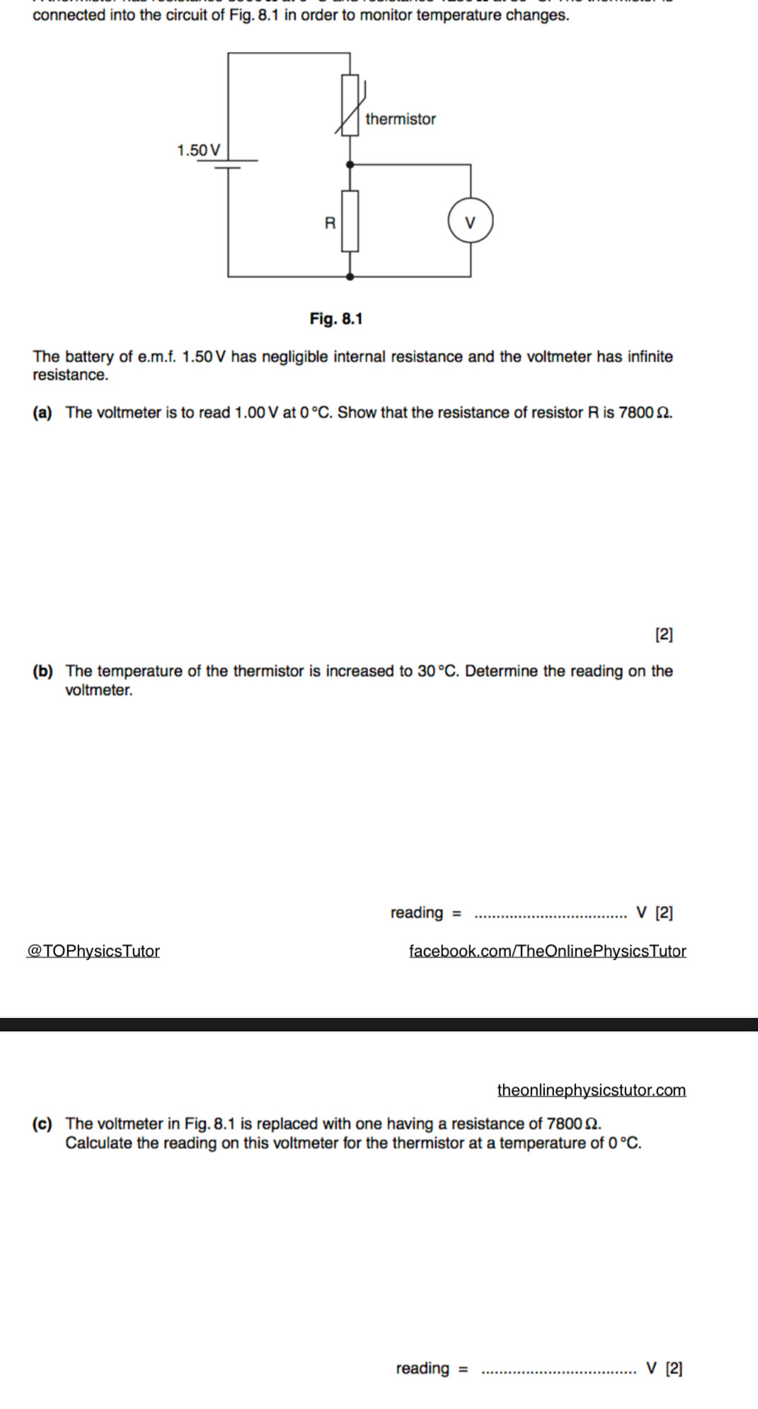 connected into the circuit of Fig. 8.1 in order to monitor temperature changes. 
The battery of e. m.f. 1.50V has negligible internal resistance and the voltmeter has infinite 
resistance. 
(a) The voltmeter is to read 1.00 V at 0°C. Show that the resistance of resistor R is 7800 Ω. 
[2] 
(b) The temperature of the thermistor is increased to 30°C. Determine the reading on the 
voltmeter. 
reading = _ V[2] 
@TOPhysicsTutor facebook.com/TheOnlinePhysicsTutor 
theonlinephysicstutor.com 
(c) The voltmeter in Fig. 8.1 is replaced with one having a resistance of 7800Ω. 
Calculate the reading on this voltmeter for the thermistor at a temperature of 0°C. 
reading = _V [2]