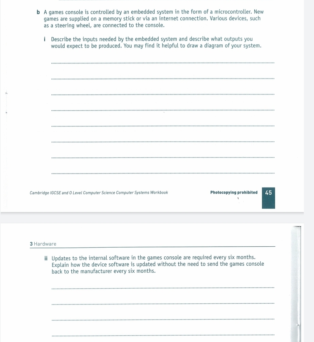 A games console is controlled by an embedded system in the form of a microcontroller. New 
games are supplied on a memory stick or via an internet connection. Various devices, such 
as a steering wheel, are connected to the console. 
i Describe the inputs needed by the embedded system and describe what outputs you 
would expect to be produced. You may find it helpful to draw a diagram of your system. 
_ 
_ 
_ 
_ 
_ 
_ 
_ 
_ 
Cambridge IGCSE and O Level Computer Science Computer Systems Workbook Photocopying prohibited 45 
3 Hardware 
i Updates to the internal software in the games console are required every six months. 
Explain how the device software is updated without the need to send the games console 
back to the manufacturer every six months. 
_ 
_ 
_ 
_