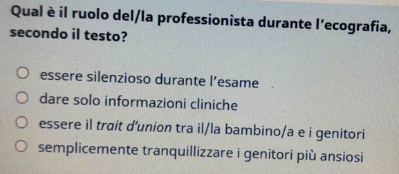 Qual è il ruolo del/la professionista durante l'ecografia,
secondo il testo?
essere silenzioso durante l’esame
dare solo informazioni cliniche
essere il trait d'union tra il/la bambino/a e i genitori
semplicemente tranquillizzare i genitori più ansiosi