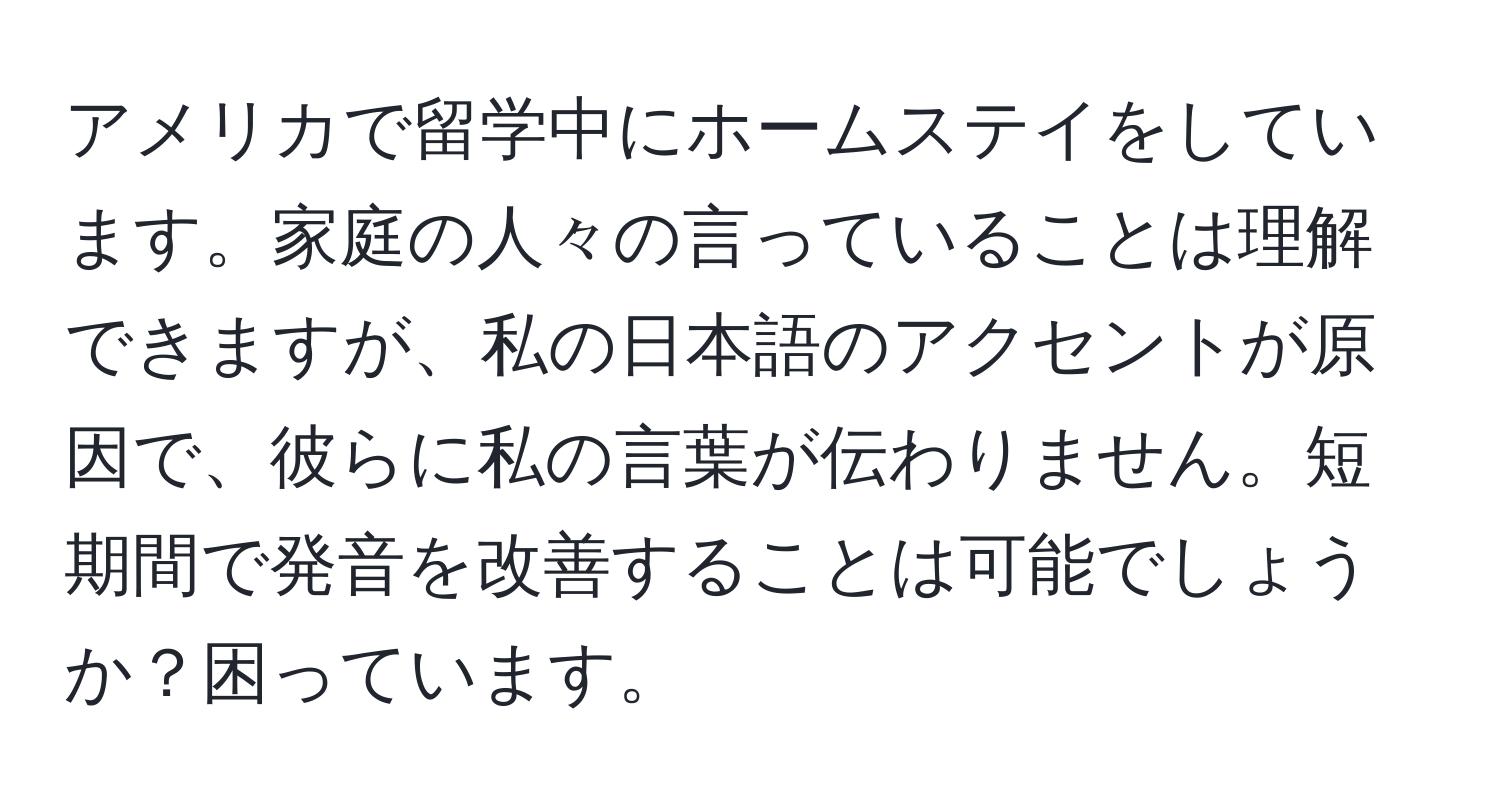 アメリカで留学中にホームステイをしています。家庭の人々の言っていることは理解できますが、私の日本語のアクセントが原因で、彼らに私の言葉が伝わりません。短期間で発音を改善することは可能でしょうか？困っています。