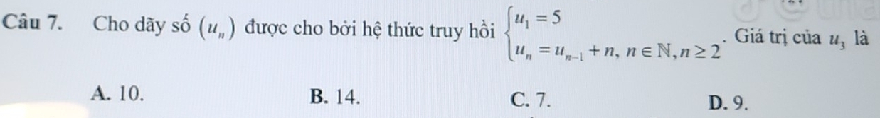 Cho dãy số (u_n) được cho bởi hệ thức truy hồi beginarrayl u_1=5 u_n=u_n-1+n,n∈ N,n≥ 2endarray.. Giá trị của u_3 là
A. 10. B. 14. C. 7. D. 9.