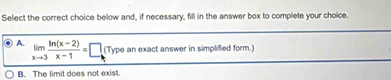 Select the correct choice below and, if necessary, fill in the answer box to complete your choice.
A. limlimits _xto 3 (ln (x-2))/x-1 =□ (Type an exact answer in simplified form.)
B. The limit does not exist.