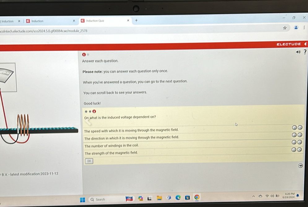 Induction Induction Induction Quiz × + 
colntech.electude.com/sco2024.5.0.gf00084cae/module_2578 
electude 
⑩ ? 
Answer each question. 
Please note: you can answer each question only once. 
When you've answered a question, you can go to the next question. 
You can scroll back to see your answers. 
Good luck! 
On what is the induced voltage dependent on? 
The speed with which it is moving through the magnetic field. 
The direction in which it is moving through the magnetic field. 
The number of windings in the coil. 
The strength of the magnetic field. 
OK 
B.V. - latest modification: 2023-11-12
a Search 6:20 PM 
6/19/2024