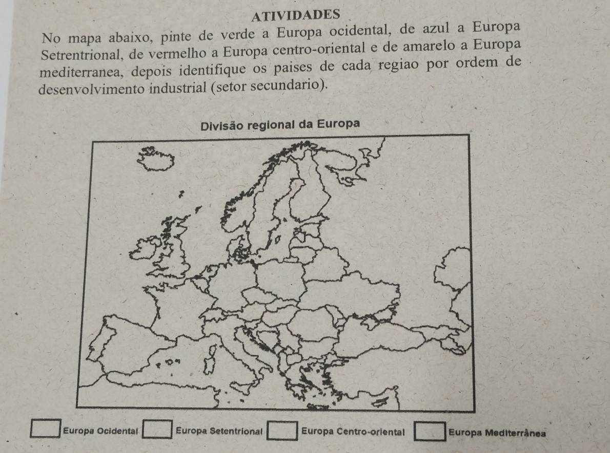 ATIVIDADES 
No mapa abaixo, pinte de verde a Europa ocidental, de azul a Europa 
Setrentrional, de vermelho a Europa centro-oriental e de amarelo a Europa 
mediterranea, depois identifique os paises de cada regiao por ordem de 
desenvolvimento industrial (setor secundario). 
Europa Ocidental Europa Setentrional Europa Centro-oriental Europa Mediterrânea