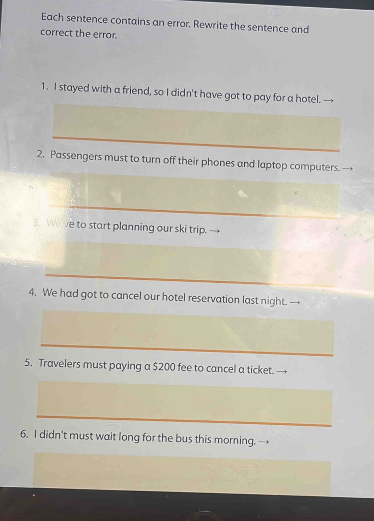 Each sentence contains an error. Rewrite the sentence and 
correct the error. 
1. I stayed with a friend, so I didn't have got to pay for a hotel. 
2. Passengers must to turn off their phones and laptop computers. 
3. Weve to start planning our ski trip. 
4. We had got to cancel our hotel reservation last night. 
5. Travelers must paying a $200 fee to cancel a ticket. 
6. I didn't must wait long for the bus this morning.