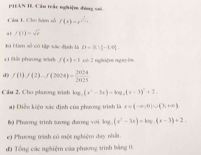 PHẢN I. Câu trắc nghiệm đủng sai. 
Câu 1. Cho hàm số f(x)=e^(frac 1)x^2+x. 
a ) f(1)=sqrt(e)
b) Hàm số có tập xác định là D=R -1:0. 
c) Bất phương trình f(x)<1</tex> có 2 nghiệm nguyên. 
d) f(1).f(2)...f(2024)= 2024/2025 . 
Cầu 2. Cho phương trình log _2(x^2-3x)=log _4(x-3)^2+2. 
a) Điều kiện xác định của phương trình là x∈ (-∈fty ;0)∪ (3;+∈fty ). 
b) Phương trình tương đương với log _2(x^2-3x)=log _2(x-3)+2. 
c) Phương trình có một nghiệm duy nhất. 
d) Tổng các nghiệm của phương trình bằng 0.