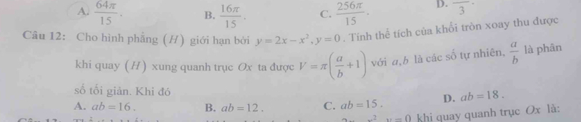 A.  64π /15 .  16π /15 . C.  256π /15 . D. frac 3·
B.
Câu 12: Cho hình phẳng (H) giới hạn bởi y=2x-x^2, y=0. Tính thể tích của khổi tròn xoay thu được
khi quay (H) xung quanh trục Ox ta được V=π ( a/b +1) với a, b là các số tự nhiên,  a/b  là phân
số tối giản. Khi đó
A. ab=16. B. ab=12. C. ab=15. D. ab=18.
x^2y=0 khi quay quanh trục Ox là: