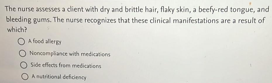 The nurse assesses a client with dry and brittle hair, flaky skin, a beefy-red tongue, and
bleeding gums. The nurse recognizes that these clinical manifestations are a result of
which?
A food allergy
Noncompliance with medications
Side effects from medications
A nutritional deficiency