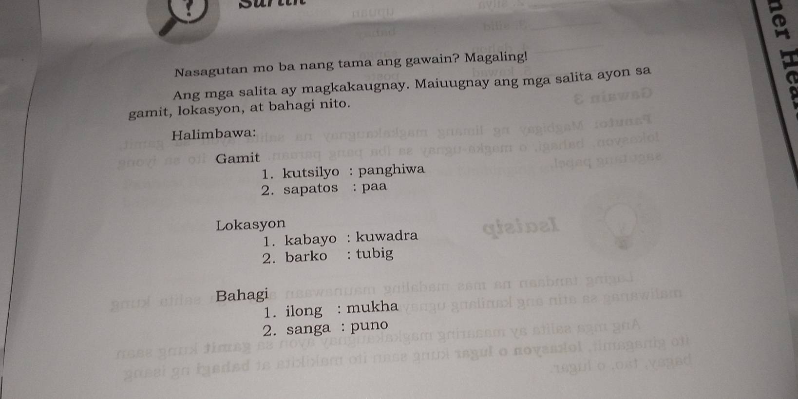 a 
Nasagutan mo ba nang tama ang gawain? Magaling! 
Ang mga salita ay magkakaugnay. Maiuugnay ang mga salita ayon sa 
gamit, lokasyon, at bahagi nito. 
Halimbawa: 
Gamit 
1. kutsilyo : panghiwa 
2. sapatos : paa 
Lokasyon 
1. kabayo : kuwadra 
2. barko : tubig 
Bahagi 
1. ilong : mukha 
2. sanga : puno